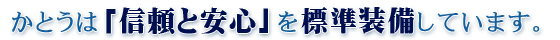 かとうは「信頼と安心」を標準装備しています。